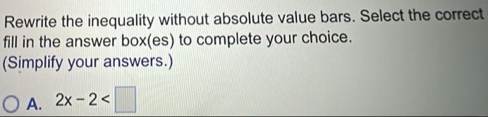 Rewrite the inequality without absolute value bars. Select the correct
fill in the answer box(es) to complete your choice.
(Simplify your answers.)
A. 2x-2