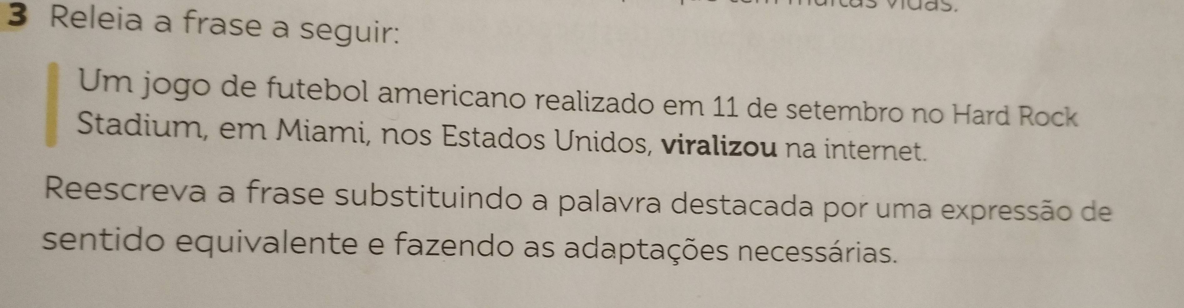 Releia a frase a seguir: 
Um jogo de futebol americano realizado em 11 de setembro no Hard Rock 
Stadium, em Miami, nos Estados Unidos, viralizou na internet. 
Reescreva a frase substituindo a palavra destacada por uma expressão de 
sentido equivalente e fazendo as adaptações necessárias.