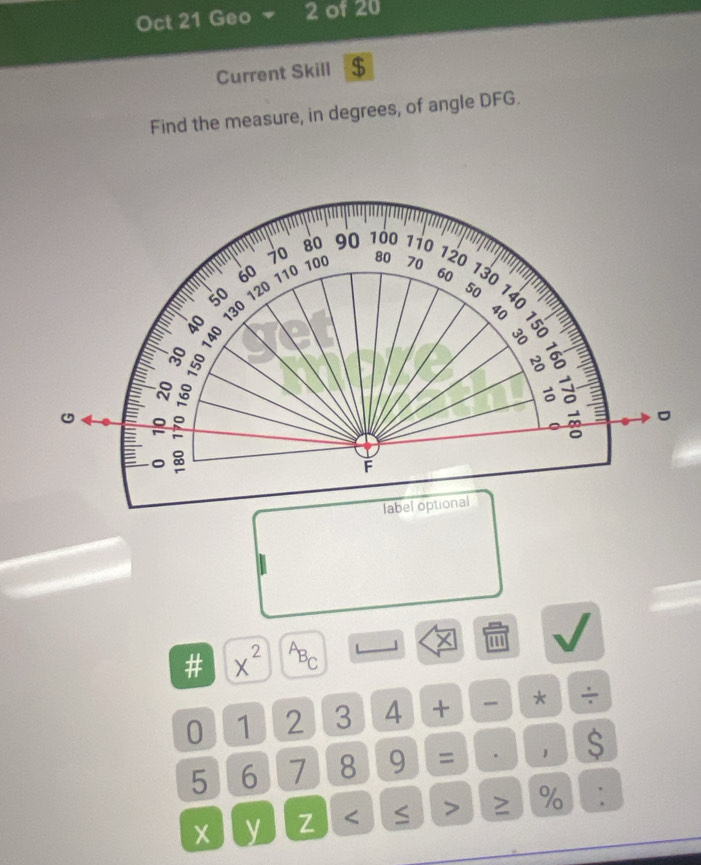 Oct 21 Geo 2 of 20 
Current Skill $ 
Find the measure, in degrees, of angle DFG.
80 90 100 1i0
70 100 80 70
120
60 110 60 130
50
8 130 120
50
40 : §
40
。 3
t 
。 。 

F 
label optional 
# x^(2^AB_C) L 
0 1 2 3 4 + * ÷
5 6 7 8 9 = . 1 $
X y Z ≥ %