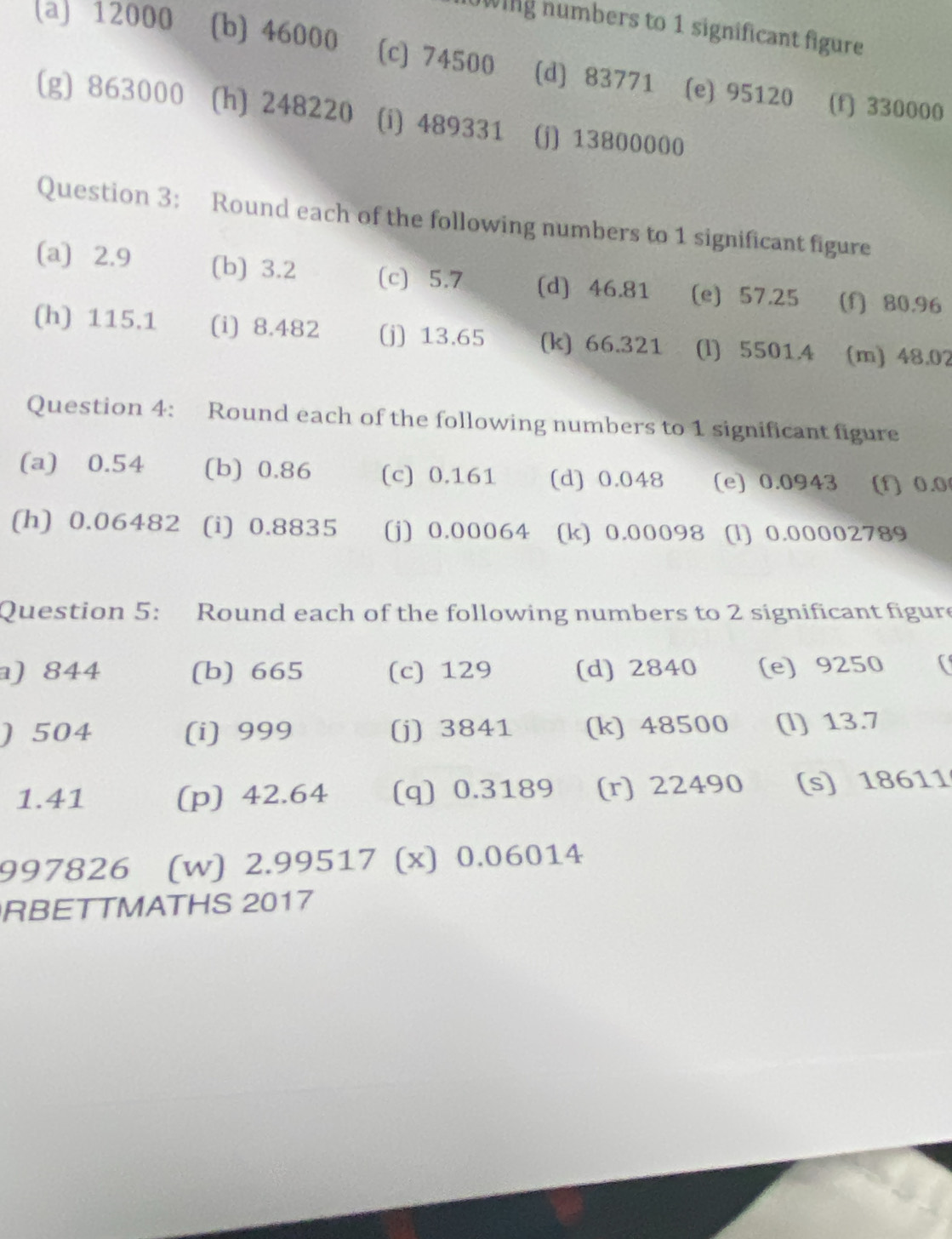 0wing numbers to 1 significant figure 
(a) 12000 (b) 46000 (c) 74500 (d) 83771 (e) 95120
(f) 330000
(g) 863000 (h) 248220 (i) 489331 (j) 13800000
Question 3: Round each of the following numbers to 1 significant figure 
(a) 2.9 (b) 3.2 (c) 5.7 (d) 46.81 (e) 57.25 (f) 80.96
(h) 115.1 (i) 8.482 (j) 13.65 (k) 66.321 (l) 5501.4 (m) 48.02
Question 4: Round each of the following numbers to 1 significant figure 
(a) 0.54 (b) 0.86 (c) 0.161 (d) 0.048 (e) 0.0943 (f) 0.0
(h) 0.06482 (i) 0.8835 (j) 0.00064 (k) 0.00098 (l) 0.00002789
Question 5: Round each of the following numbers to 2 significant figure 
a) 844 (b) 665 (c) 129 (d) 2840 (e) 9250
) 504 (i) 999 (j) 3841 (k) 48500 (l) 13.7
1.41 (p) 42.64 (q) 0.3189 (r) 22490 (s) 18611
997826 (w) 2.99517 (x) 0.06014
RBETTMATHS 2017