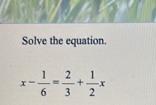 Solve the equation.
x- 1/6 = 2/3 + 1/2 x