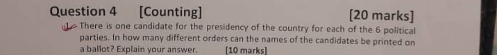 [Counting] [20 marks] 
There is one candidate for the presidency of the country for each of the 6 political 
parties. In how many different orders can the names of the candidates be printed on 
a ballot? Explain your answer. [10 marks]