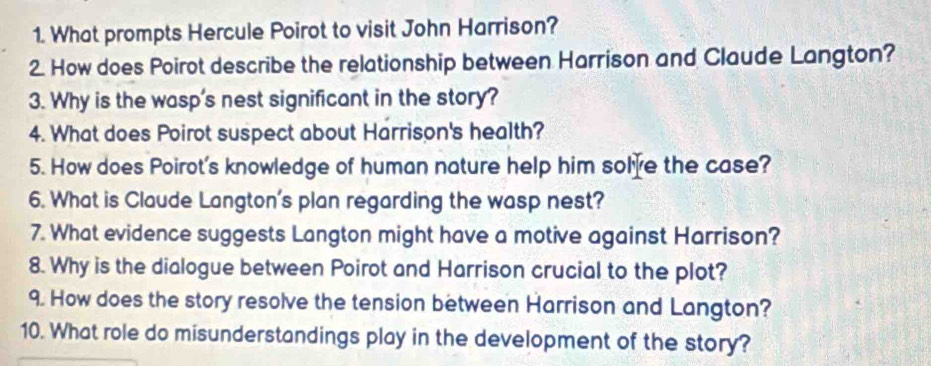 What prompts Hercule Poirot to visit John Harrison? 
2. How does Poirot describe the relationship between Harrison and Claude Langton? 
3. Why is the wasp's nest significant in the story? 
4. What does Poirot suspect about Harrison's health? 
5. How does Poirot's knowledge of human nature help him solve the case? 
6. What is Claude Langton's plan regarding the wasp nest? 
7. What evidence suggests Langton might have a motive against Harrison? 
8. Why is the dialogue between Poirot and Harrison crucial to the plot? 
9. How does the story resolve the tension between Harrison and Langton? 
10. What role do misunderstandings play in the development of the story?