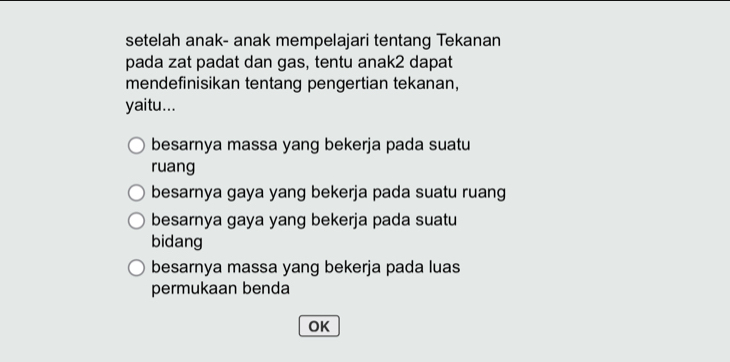 setelah anak- anak mempelajari tentang Tekanan
pada zat padat dan gas, tentu anak2 dapat
mendefinisikan tentang pengertian tekanan,
yaitu...
besarnya massa yang bekerja pada suatu
ruang
besarnya gaya yang bekerja pada suatu ruang
besarnya gaya yang bekerja pada suatu
bidang
besarnya massa yang bekerja pada luas
permukaan benda
OK