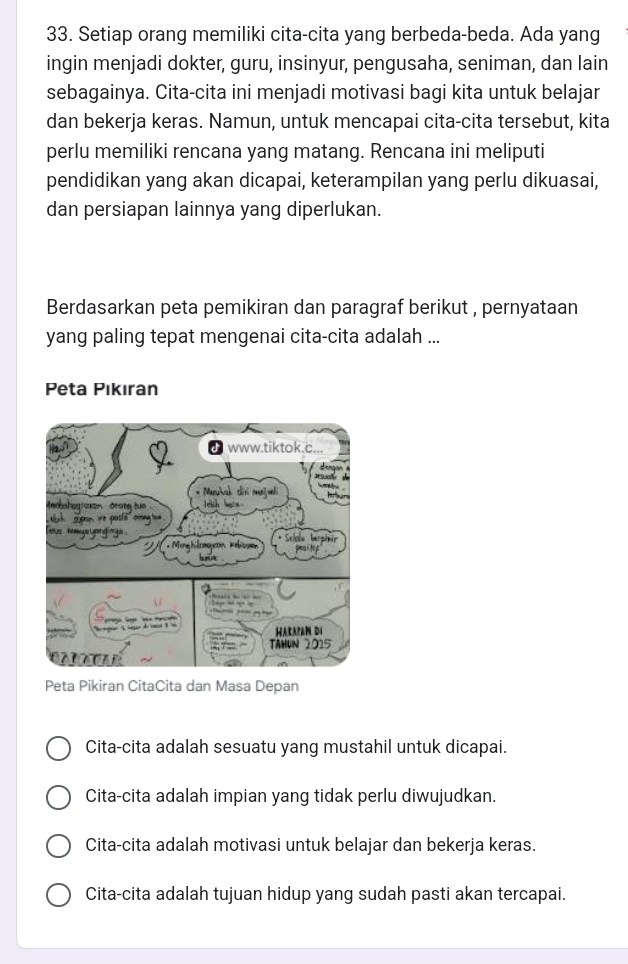 Setiap orang memiliki cita-cita yang berbeda-beda. Ada yang
ingin menjadi dokter, guru, insinyur, pengusaha, seniman, dan lain
sebagainya. Cita-cita ini menjadi motivasi bagi kita untuk belajar
dan bekerja keras. Namun, untuk mencapai cita-cita tersebut, kita
perlu memiliki rencana yang matang. Rencana ini meliputi
pendidikan yang akan dicapai, keterampilan yang perlu dikuasai,
dan persiapan lainnya yang diperlukan.
Berdasarkan peta pemikiran dan paragraf berikut , pernyataan
yang paling tepat mengenai cita-cita adalah ...
Peta Pıkıran
Peta Pikiran CitaCita dan Masa Depan
Cita-cita adalah sesuatu yang mustahil untuk dicapai.
Cita-cita adalah impian yang tidak perlu diwujudkan.
Cita-cita adalah motivasi untuk belajar dan bekerja keras.
Cita-cita adalah tujuan hidup yang sudah pasti akan tercapai.