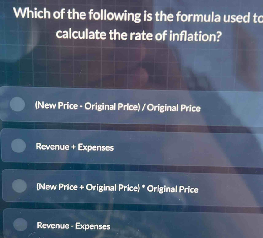 Which of the following is the formula used to
calculate the rate of inflation?
(New Price - Original Price) / Original Price
Revenue + Expenses
(New Price + Original Price) * Original Price
Revenue - Expenses