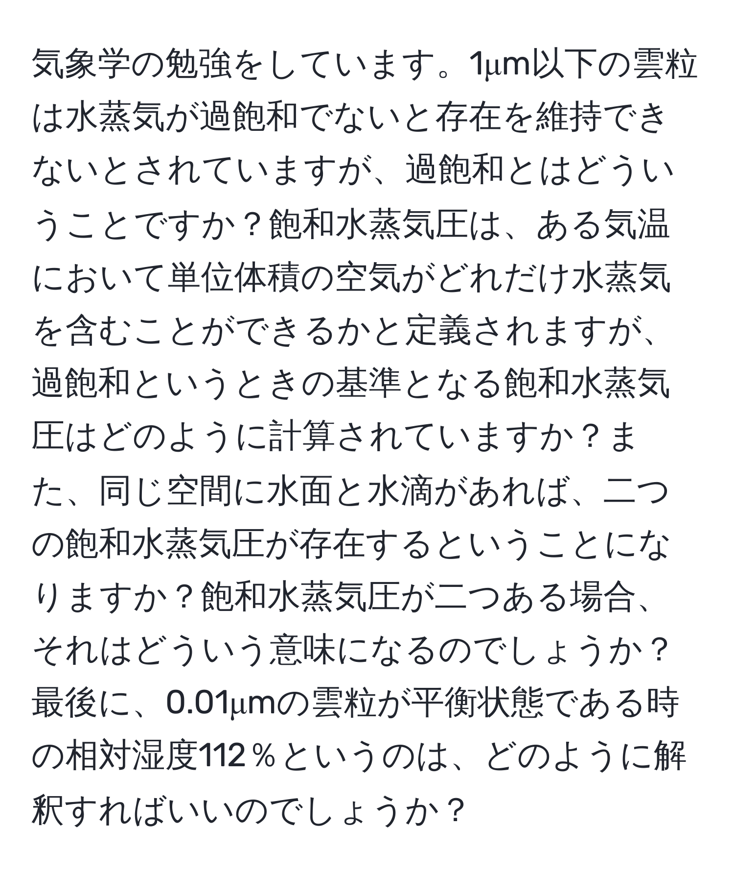 気象学の勉強をしています。1μm以下の雲粒は水蒸気が過飽和でないと存在を維持できないとされていますが、過飽和とはどういうことですか？飽和水蒸気圧は、ある気温において単位体積の空気がどれだけ水蒸気を含むことができるかと定義されますが、過飽和というときの基準となる飽和水蒸気圧はどのように計算されていますか？また、同じ空間に水面と水滴があれば、二つの飽和水蒸気圧が存在するということになりますか？飽和水蒸気圧が二つある場合、それはどういう意味になるのでしょうか？最後に、0.01μmの雲粒が平衡状態である時の相対湿度112％というのは、どのように解釈すればいいのでしょうか？