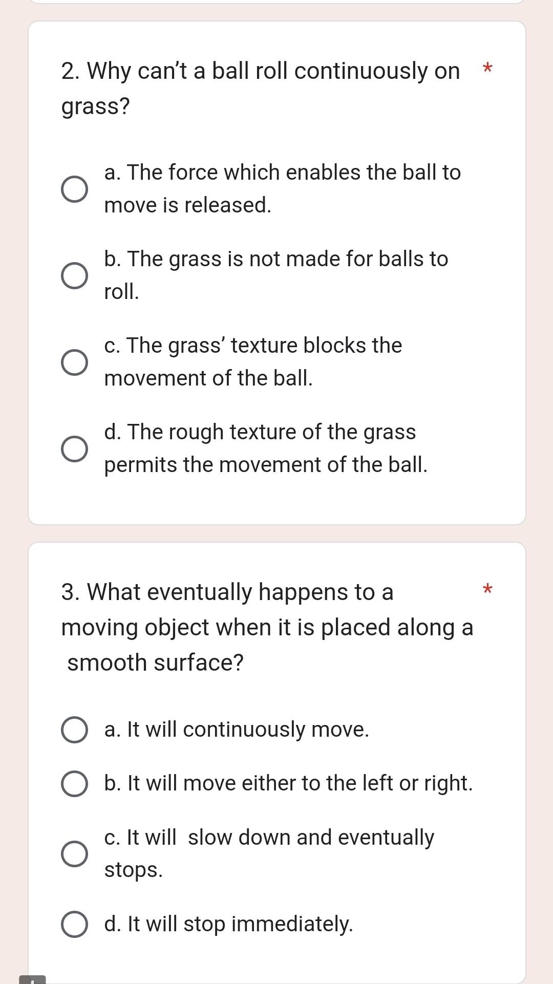 Why can't a ball roll continuously on *
grass?
a. The force which enables the ball to
move is released.
b. The grass is not made for balls to
roll.
c. The grass' texture blocks the
movement of the ball.
d. The rough texture of the grass
permits the movement of the ball.
3. What eventually happens to a
*
moving object when it is placed along a
smooth surface?
a. It will continuously move.
b. It will move either to the left or right.
c. It will slow down and eventually
stops.
d. It will stop immediately.