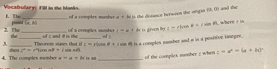 Vocabulary: Fill in the blanks. (0,0) and the 
1. The _of a complex number a+bi is the distance between the origin 
point (a,b). 
2. The _of a complex number z=a+bi is given byz=r(cos θ +isin θ ) , where is 
the of z and θ is the of z. 
3. __Theorem states that if z=r(cos θ +isin θ ) is a complex number and n is a positive integer, 
then z^n=r^n(cos nθ +isin nθ ). z=u^n=(a+bi)^n
4. The complex number u=a+bi is an_ 
of the complex number z when