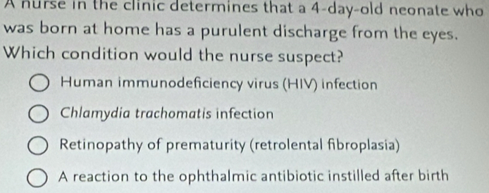 A nurse in the clinic determines that a 4-day-old neonate who
was born at home has a purulent discharge from the eyes.
Which condition would the nurse suspect?
Human immunodeficiency virus (HIV) infection
Chlamydia trachomatis infection
Retinopathy of prematurity (retrolental fibroplasia)
A reaction to the ophthalmic antibiotic instilled after birth