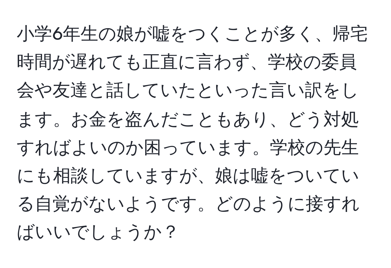 小学6年生の娘が嘘をつくことが多く、帰宅時間が遅れても正直に言わず、学校の委員会や友達と話していたといった言い訳をします。お金を盗んだこともあり、どう対処すればよいのか困っています。学校の先生にも相談していますが、娘は嘘をついている自覚がないようです。どのように接すればいいでしょうか？