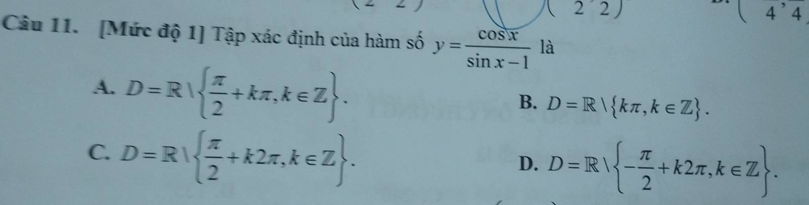 (22) 
(4^,4 
Câu 11. [Mức độ 1] Tập xác định của hàm số y= cos x/sin x-1  la
A. D=R|  π /2 +kπ ,k∈ Z.
B. D=R kπ ,k∈ Z.
C. D=R|  π /2 +k2π ,k∈ Z.
D. D=R - π /2 +k2π ,k∈ Z.