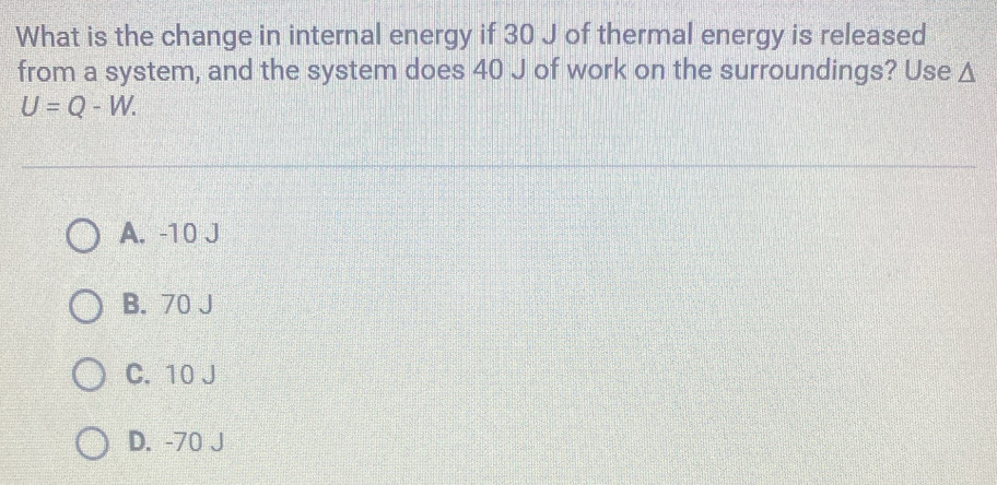 What is the change in internal energy if 30 J of thermal energy is released
from a system, and the system does 40 J of work on the surroundings? Use Δ
U=Q-W.
A. -10 J
B. 70 J
C. 10 J
D. -70 J