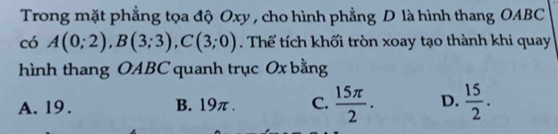 Trong mặt phẳng tọa độ Oxy , cho hình phẳng D là hình thang OABC
có A(0;2), B(3;3), C(3;0). Thể tích khối tròn xoay tạo thành khi quay
hình thang OABC quanh trục Ox bằng
A. 19. B. 19π. C.  15π /2 . D.  15/2 .