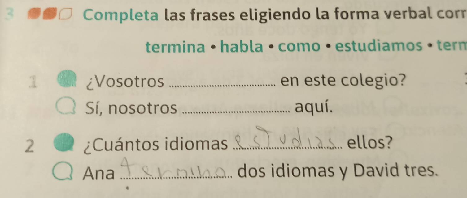 Completa las frases eligiendo la forma verbal corr 
termina • habla • como • estudiamos • tern 
1 ¿Vosotros _en este colegio? 
Sí, nosotros _aquí. 
2 ¿Cuántos idiomas _ellos? 
Ana _dos idiomas y David tres.