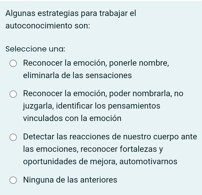 Algunas estrategias para trabajar el
autoconocimiento son:
Seleccione una:
Reconocer la emoción, ponerle nombre,
eliminarla de las sensaciones
Reconocer la emoción, poder nombrarla, no
juzgarla, identificar los pensamientos
vinculados con la emoción
Detectar las reacciones de nuestro cuerpo ante
las emociones, reconocer fortalezas y
oportunidades de mejora, automotivarnos
Ninguna de las anteriores