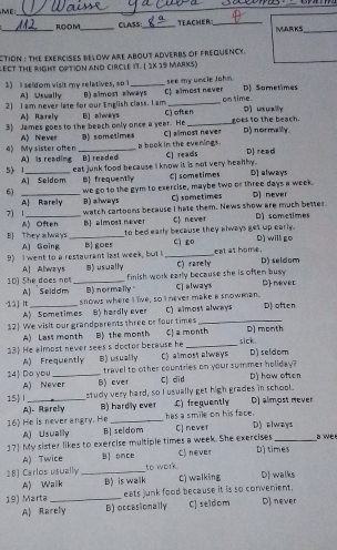 ME
_
_
_R,O=D M_ CLASS _TEACHER _MARKS_
CTION : THE EXERCISES BELOW ARE ABOUT ADVERBS OF FREQUENCy.
LECT THE RIGHT OPTION AND CIRCLE IT. ( 1X 19 MArKs)
1) I seldom visit my relatives, so 1 A] Usually _see my uncle John.
2] I am never late for our English class. I am B) almost always C) almost never on time. D) Sometimes
A Rarely D)  usually
3) James goes to the beach only once a year. He B] always C) often_ goes to the beach. D) normally.
C) almost never
A) Never D) sometimes a book in the evenings.
4) My sister ofter A) is reading _B) readed
5) 1_ eat junk food because i know it is not very healthy . C] reads D) read D] always
A] Seldom B frequently C] sometimes
6) _we go to the gym to exercise, maybe two or three days a week. D] never
A Rarely B) always C) sometimes
watch cartoons because I hate them. News show are much better.
7) 1 A) Often B] almost never C never D) sometimes
to bed early because they always get up early. D) will go
8] They slways A) Going_
9) I went to a restaurant last week, but I B goes _cì go cat as home. D) seldom
A] Always
10) She does no _B) usually C) rarely
finish work early because she is often busy .
A| Selddm B) normally " C) always D never
-12] It_ snows where I live, so I never make a snowman. D) often
A) Sometimes
12) We visit our grandparents three or four times B) hardly ever C) almost always
A) Lass month B) the month D] month
13 He almost never sees s doctor because he Cl a month sick. D) seldom
A) Frequently
14 Do you _B) usually C) alimost always
travel to other countries on your summer holiday?
A) Never B) ever C) did D) how often
15 I _study very hard, so I usually get high grades in school. D) almost never
A). Rarely B) hardly ever
16) He is never angry. He _has a smile on his face. C) frequently
A) Usually B] seldom C] never D) always
17 My sister likes to exercise multiple times a week. She exercises D] times a we r
A) Twice B once C) never
18) Carlos usually_ to work C) walking DJ walks
A) Walk B) is walk
19) Marta_ eats junk food because it is so convenient. D) never
A) Rarely B) occasionally C) seldom