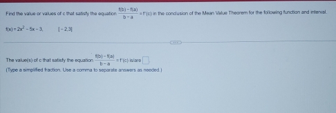 Find the value or values of c that satisty the equation  (f(b)-f(a))/b-a =f'(c) in the conclusion of the Mean Value Theorem for the following function and interval.
f(x)=2x^2-5x-3 [-2,3]
The value(s) of c that satisfy the equation  (f(b)-f(a))/b-a =f'(c) islaro □ 
(Type a simplified fraction. Use a comma to separate answers as needed.)