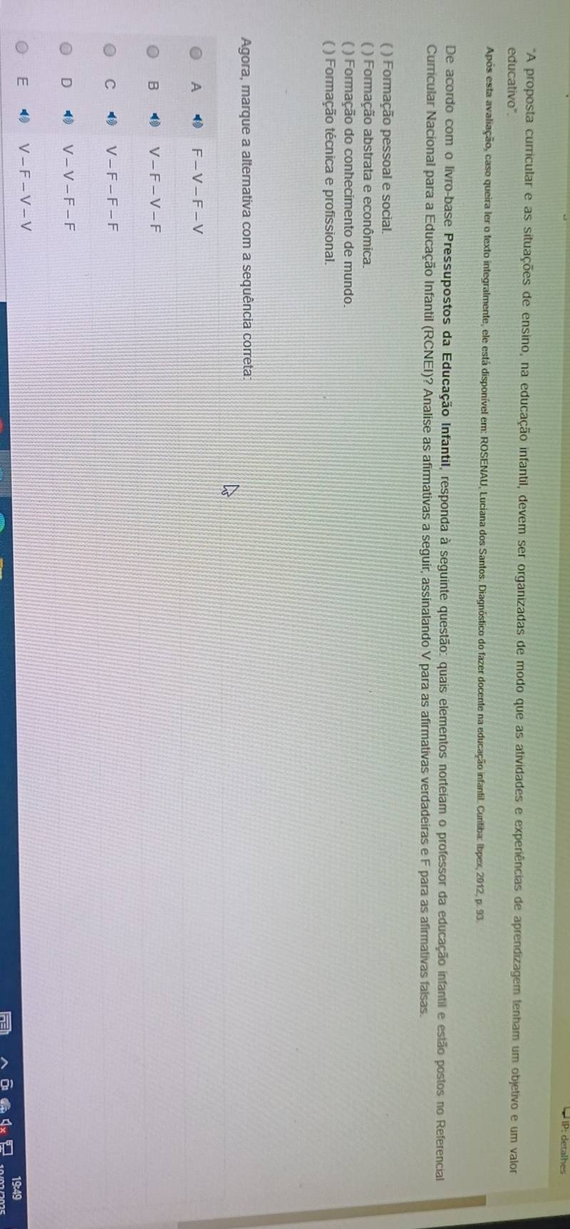 IP: detalhes
"A proposta curricular e as situações de ensino, na educação infantil, devem ser organizadas de modo que as atividades e experiências de aprendizagem tenham um objetivo e um valo
educativo".
Após esta avaliação, caso queira ler o texto integralmente, ele está disponível em: ROSENAU, Luciana dos Santos. Diagnóstico do fazer docente na educação infantil. Curitiba: Ibpex, 2012, p. 93.
De acordo com o livro-base Pressupostos da Educação Infantil, responda à seguinte questão: quais elementos norteiam o professor da educação infantil e estão postos no Referencial
Curricular Nacional para a Educação Infantil (RCNEI)? Analise as afirmativas a seguir, assinalando V para as afirmativas verdadeiras e F para as afirmativas falsas.
( ) Formação pessoal e social.
( ) Formação abstrata e econômica.
( ) Formação do conhecimento de mundo.
( ) Formação técnica e profissional.
Agora, marque a alternativa com a sequência correta:
A F-V-F-V
B V-F-V-F
C V-F-F-F
D V-V-F-F
E ( V-F-V-V