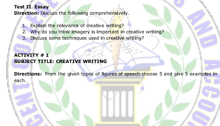 Test II. Essay 
Direction: Discuss the following comprehensively. 
1. Explain the relevance of creative writing? 
2. Why do you think imagery is important in creative writing? 
3. Discuss some techniques used in creative writing? 
ACTIVITY # 1 
SUBJECT TITLE: CREATIVE WRITING 
Directions: From the given types of figures of speech choose 5 and give 5 examples in 
each.