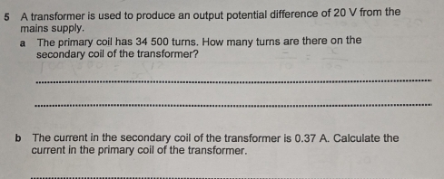 A transformer is used to produce an output potential difference of 20 V from the 
mains supply. 
a The primary coil has 34 500 turns. How many turns are there on the 
secondary coil of the transformer? 
_ 
_ 
b The current in the secondary coil of the transformer is 0.37 A. Calculate the 
current in the primary coil of the transformer.