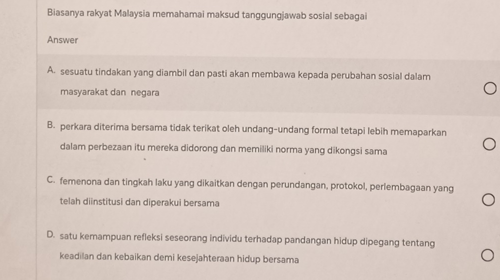 Biasanya rakyat Malaysia memahamai maksud tanggungjawab sosial sebagai
Answer
A. sesuatu tindakan yang diambil dan pasti akan membawa kepada perubahan sosial dalam
masyarakat dan negara
B. perkara diterima bersama tidak terikat oleh undang-undang formal tetapi lebih memaparkan
dalam perbezaan itu mereka didorong dan memiliki norma yang dikongsi sama
C. femenona dan tingkah laku yang dikaitkan dengan perundangan, protokol, perlembagaan yang
telah diinstitusi dan diperakui bersama
D. satu kemampuan refleksi seseorang individu terhadap pandangan hidup dipegang tentang
keadilan dan kebaikan demi kesejahteraan hidup bersama