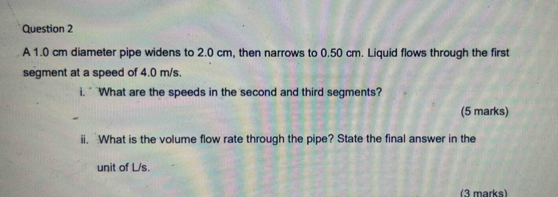 A 1.0 cm diameter pipe widens to 2.0 cm, then narrows to 0.50 cm. Liquid flows through the first 
segment at a speed of 4.0 m/s. 
i. " What are the speeds in the second and third segments? 
(5 marks) 
ii. What is the volume flow rate through the pipe? State the final answer in the 
unit of L/s. 
(3 marks)