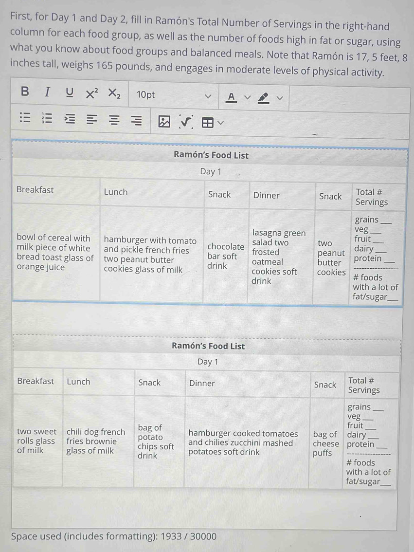 First, for Day 1 and Day 2, fill in Ramón's Total Number of Servings in the right-hand 
column for each food group, as well as the number of foods high in fat or sugar, using 
what you know about food groups and balanced meals. Note that Ramón is 17, 5 feet, 8
inches tall, weighs 165 pounds, and engages in moderate levels of physical activity. 
B I U X^2 X_2 10pt 
: : 
Ramón’s Food List 
Day 1 
Breakfast Lunch Snack Dinner Snack Servings Total # 
grains_ 
veg 
lasagna green fruit_ 
bowl of cereal with hamburger with tomato chocolate frosted salad two two dairy__ 
milk piece of white and pickle french fries 
bread toast glass of two peanut butter bar soft oatmeal butter peanut protein_ 
orange juice cookies glass of milk drink cookies soft cookies # foods 
drink 
with a lot of 
fat/sugar_ 
Ramón’s Food List 
Day 1 
Breakfast Lunch Snack Dinner Snack Servings Total # 
grains_ 
veg_ 
fruit 
two sweet chili dog french potato bag of hamburger cooked tomatoes bag of dairy_ 
rolls glass fries brownie chips soft and chilies zucchini mashed cheese protein_ 
of milk glass of milk drink potatoes soft drink puffs_ 
# foods 
with a lot of 
fat/sugar_ 
Space used (includes formatting): 1933 / 30000