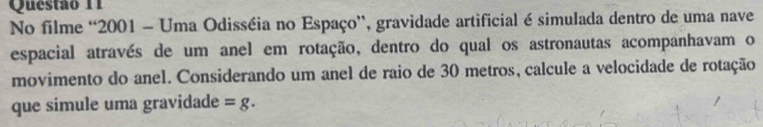 No filme “2001 - Uma Odisséia no Espaço”, gravidade artificial é simulada dentro de uma nave 
espacial através de um anel em rotação, dentro do qual os astronautas acompanhavam o 
movimento do anel. Considerando um anel de raio de 30 metros, calcule a velocidade de rotação 
que simule uma gravidade =g.