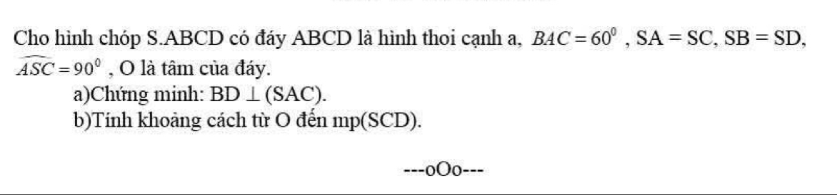 Cho hình chóp S. ABCD có đáy ABCD là hình thoi cạnh a, BAC=60^0, SA=SC, SB=SD,
widehat ASC=90° , O là tâm của đáy. 
a)Chứng minh: BD⊥ (SAC). 
b)Tính khoảng cách từ O đến mp(SCD). 
0Oo