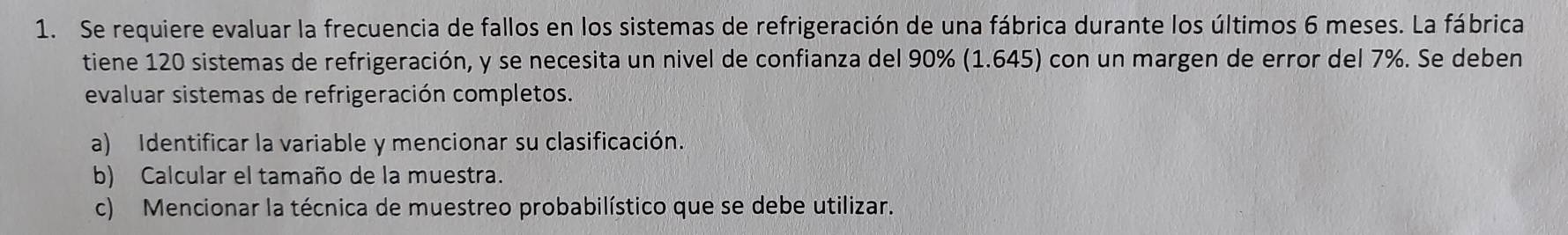 Se requiere evaluar la frecuencia de fallos en los sistemas de refrigeración de una fábrica durante los últimos 6 meses. La fábrica 
tiene 120 sistemas de refrigeración, y se necesita un nivel de confianza del 90% ( 1.645) con un margen de error del 7%. Se deben 
evaluar sistemas de refrigeración completos. 
a) Identificar la variable y mencionar su clasificación. 
b) Calcular el tamaño de la muestra. 
c) Mencionar la técnica de muestreo probabilístico que se debe utilizar.