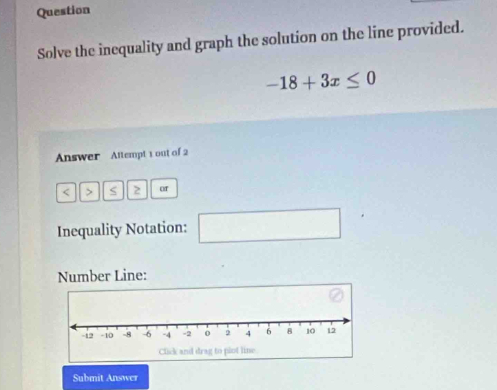 Question 
Solve the inequality and graph the solution on the line provided.
-18+3x≤ 0
Answer Altempt 1 out of 2 
< > S or 
Inequality Notation: □ 
Number Line: 
Submit Answer