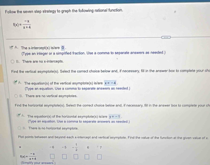 Follow the seven step strategy to graph the following rational function.
f(x)= (-x)/x+4 
A. The x-intercept(s) is/are 0.
(Type an integer or a simplified fraction. Use a comma to separate answers as needed.)
B. There are no x-intercepts.
Find the vertical asymptote(s). Select the correct choice below and, if necessary, fill in the answer box to complete your ch
The equation(s) of the vertical asymptote(s) is/are x=-4. 
(Type an equation. Use a comma to separate answers as needed.)
8. There are no vertical asymptotes.
Find the horizontal asymptote(s). Select the correct choice below and, if necessary, fill in the answer box to complete your ch
The equation(s) of the horizontal asymptote(s) is/are y=-1. 
(Type an equation. Use a comma to separate answers as needed.)
. There is no horizontal asymptote.
Plot points between and beyond each x-intercept and vertical asymptote. Find the value of the function at the given value of x.
-6
x - 5 - 1/2  6 * 7
f(x)= (-x)/x+4  □ 
(Simplify your answers.)