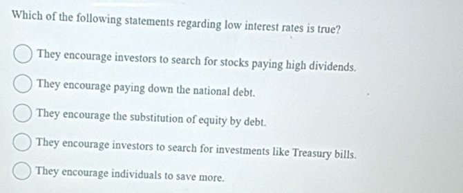 Which of the following statements regarding low interest rates is true?
They encourage investors to search for stocks paying high dividends.
They encourage paying down the national debt.
They encourage the substitution of equity by debt.
They encourage investors to search for investments like Treasury bills.
They encourage individuals to save more.