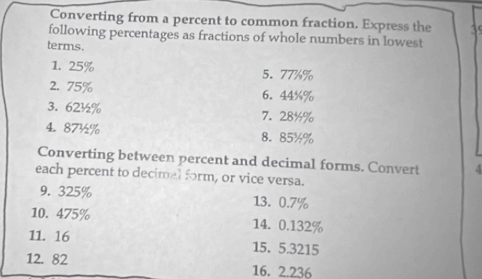 Converting from a percent to common fraction. Express the 
following percentages as fractions of whole numbers in lowest 
terms. 
1. 25% 5. 77%%
2. 75% 6. 44%%
3. 62½% 7. 28%%
4. 87½% 8. 85%%
Converting between percent and decimal forms. Convert 4
each percent to decimal form, or vice versa. 
9. 325% 13. 0.7%
10. 475% 14. 0.132%
11. 16 15. 5.3215
12. 82 16. 2.236