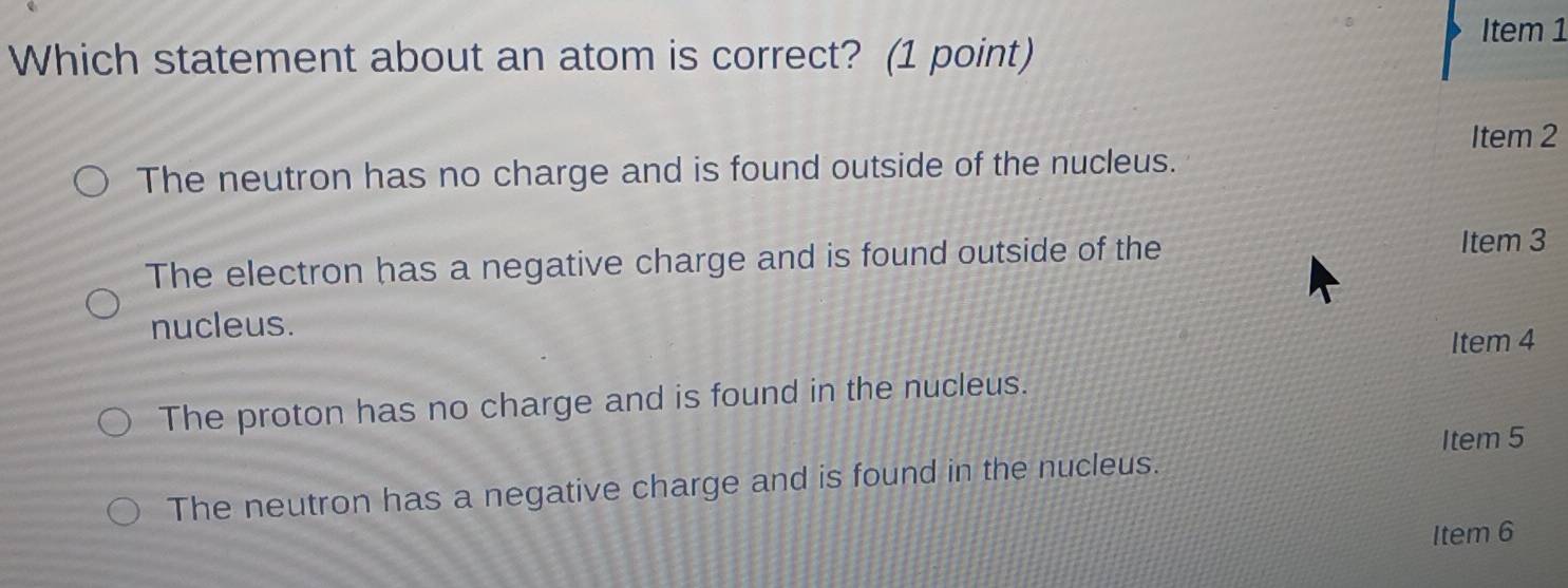 Item 1
Which statement about an atom is correct? (1 point)
Item 2
The neutron has no charge and is found outside of the nucleus.
The electron has a negative charge and is found outside of the Item 3
nucleus.
Item 4
The proton has no charge and is found in the nucleus.
Item 5
The neutron has a negative charge and is found in the nucleus.
Item 6