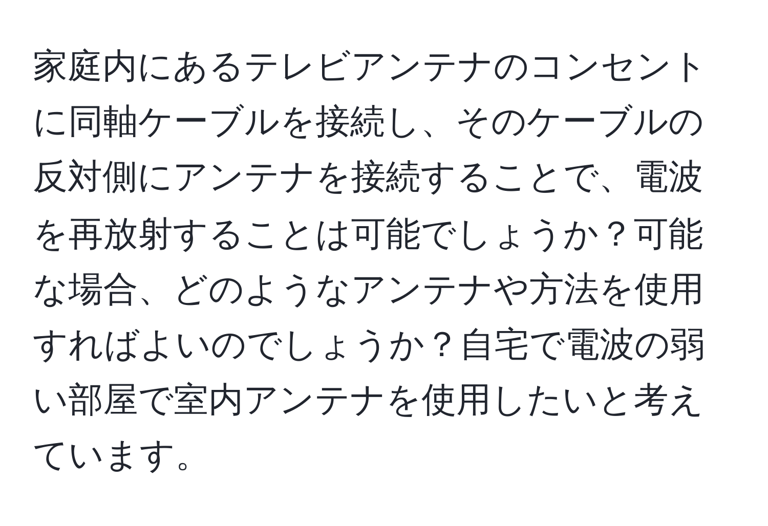 家庭内にあるテレビアンテナのコンセントに同軸ケーブルを接続し、そのケーブルの反対側にアンテナを接続することで、電波を再放射することは可能でしょうか？可能な場合、どのようなアンテナや方法を使用すればよいのでしょうか？自宅で電波の弱い部屋で室内アンテナを使用したいと考えています。