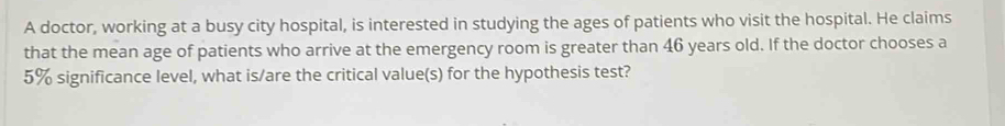 A doctor, working at a busy city hospital, is interested in studying the ages of patients who visit the hospital. He claims 
that the mean age of patients who arrive at the emergency room is greater than 46 years old. If the doctor chooses a
5% significance level, what is/are the critical value(s) for the hypothesis test?