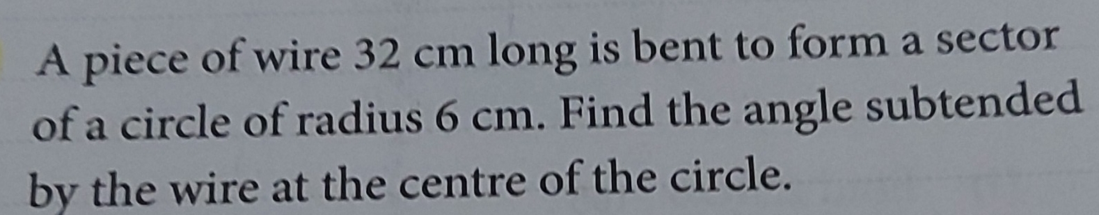 A piece of wire 32 cm long is bent to form a sector 
of a circle of radius 6 cm. Find the angle subtended 
by the wire at the centre of the circle.