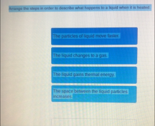 Arrange the steps in order to describe what happens to a liquid when it is heated.
The particles of liquid move faster.
The liquid changes to a gas.
The liquid gains thermal energy.
The space between the liquid particles
increases