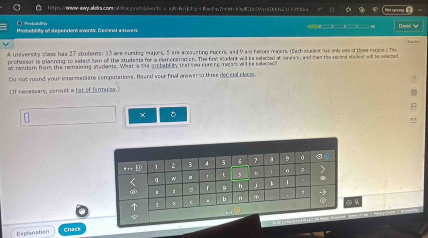 lgNsIkr7j8P3jH lBxuPnv7mfWHhRgilODc5MqvhZbKYx2 U-03Y0Om. Not syncing 
) Probability 
Probability of dependent events: Decimal answers 1/5 David V 
Español 
A university class has 27 students: 13 are nursing majors, 5 are accounting majors, and 9 are history majors. (Each student has only one of these majors.) The 
professor is planning to select two of the students for a demonstration. The first student will be selected at random, and then the second student will be selected 
at random from the remaining students. What is the probability that two nursing majors will be selected? 
Do not round your intermediate computations. Round your final answer to three decimal places. 
(If necessary, consult a list of formulas.) 
× 
s of Use 1 Privacy Center I 
Explanation Check