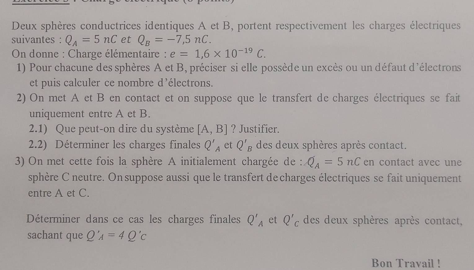 Deux sphères conductrices identiques A et B, portent respectivement les charges électriques 
suivantes : Q_A=5nC et Q_B=-7,5nC. 
* On donne : Charge élémentaire : e=1,6* 10^(-19)C. 
1) Pour chacune des sphères A et B, préciser si elle possède un excès ou un défaut d'électrons 
et puis calculer ce nombre d’électrons. 
2) On met A et B en contact et on suppose que le transfert de charges électriques se fait 
uniquement entre A et B. 
2.1) Que peut-on dire du système [A,B] ? Justifier. 
2.2) Déterminer les charges finales Q'_A et Q'_B des deux sphères après contact. 
3) On met cette fois la sphère A initialement chargée de : Q_A=5nC en contact avec une 
sphère C neutre. On suppose aussi que le transfert de charges électriques se fait uniquement 
entre A et C. 
Déterminer dans ce cas les charges finales Q'_A et Q'_C des deux sphères après contact, 
sachant que Q'_A=4Q'_C
Bon Travail !