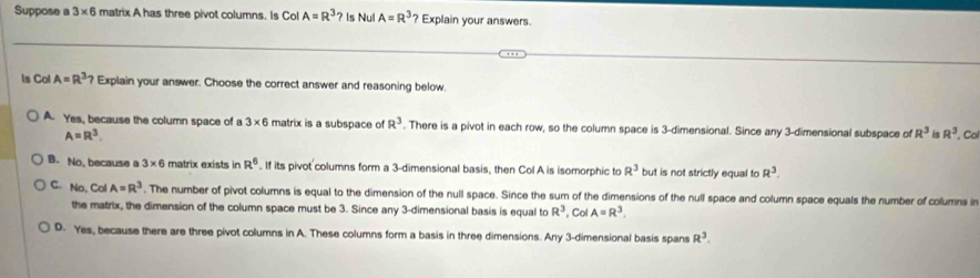 Suppose a 3* 6 matrix A has three pivot columns. Is Col A=R^3 ? Is Nul A=R^3 ? Explain your answers.
ls Col A=R^3? Explain your answer. Choose the correct answer and reasoning below
A. Yes, because the column space of a 3* 6 matrix is a subspace of R^3. There is a pivot in each row, so the column space is 3 -dimensional. Since any 3 -dimensional subspace of R^3 in R^3.Co
A=R^3.
B. No, because a 3* 6 matrix exists in R^6. If its pivot columns form a 3 -dimensional basis, then Col A is isomorphic to R^3 but is not strictly equal to R^3.
C. No, Col A=R^3. The number of pivot columns is equal to the dimension of the null space. Since the sum of the dimensions of the null space and column space equals the number of columns in
the matrix, the dimension of the column space must be 3. Since any 3 -dimensional basis is equal to R^3 Col A=R^3.
D. Yes, because there are three pivot columns in A. These columns form a basis in three dimensions. Any 3 -dimensional basis spans R^3.