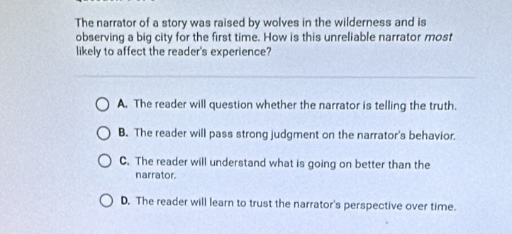 The narrator of a story was raised by wolves in the wilderness and is
observing a big city for the first time. How is this unreliable narrator most
likely to affect the reader's experience?
A. The reader will question whether the narrator is telling the truth.
B. The reader will pass strong judgment on the narrator's behavior.
C. The reader will understand what is going on better than the
narrator.
D. The reader will learn to trust the narrator's perspective over time.