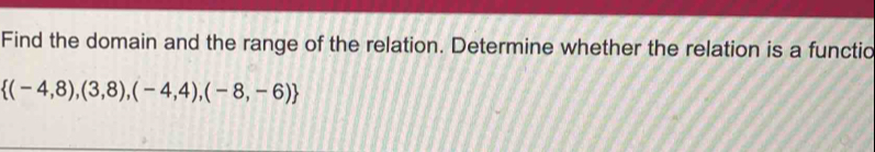 Find the domain and the range of the relation. Determine whether the relation is a functic
 (-4,8),(3,8),(-4,4),(-8,-6)