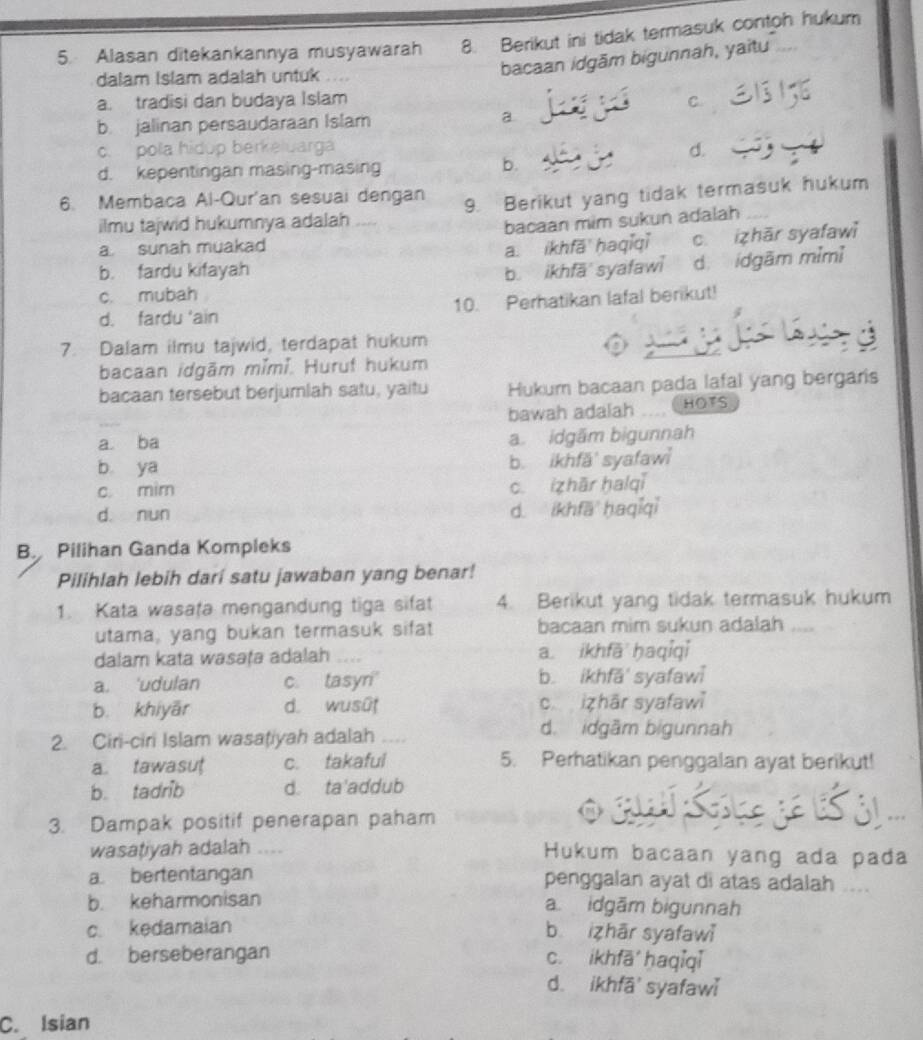 Alasan ditekankannya musyawarah 8. Berikut ini tidak termasuk contoh hukum
dalam Islam adalah untuk ....
bacaan idgām bigunnah, yaitu
a. tradisi dan budaya Islam C.
b jalinan persaudaraan Islam a
c.  pola hidup berkeluargá
d.
d. kepentingan masing-masing b.
6. Membaca Al-Qur'an sesuai dengan
ilmu tajwid hukumnya adalah 9. Berikut yang tidak termasuk hukum
bacaan mim sukun adalah
a sunah muakad
a. ikhfā haqiqǐ c. izhār syafawi
b. fardu kifayah b. ikhfā syafawi d idgām mìmì
c. mubah
d. fardu 'ain 10. Perhatikan lafal berikut!
-
7. Dalam ilmu tajwid, terdapat hukum
bacaan idgām mǐmí. Huruf hukum
bacaan tersebut berjumlah satu, yaitu Hukum bacaan pada lafal yang bergaris
bawah adalah .... HOTS
a ba a. idgām bigunnah
b ya b. ikhfä' syafaw
c mim c. zhār halqi
d. nun d. ikhfā ḥaqiqi
B Pilihan Ganda Kompleks
Pilihlah lebih darí satu jawaban yang benar!
1. Kata wasata mengandung tiga sifat 4. Berikut yang tidak termasuk hukum
utama, yang bukan termasuk sifat bacaan mim sukun adalah ....
dalam kata wasaṭə adalah a. ikhfā ḥaqiqi
a. 'udulan c. tasyri b. ikhfā' syafawi
b. khiyār d. wusût c izhār syafawi
2. Ciri-ciri Islam wasaţiyah adalah
d. idgầm bigunnah
a. tawasut c. takaful 5. Perhatikan penggalan ayat berikut!
b. tadrib d. ta'addub
3. Dampak positif penerapan paham
SS .
wasațiyah adalah … Hukum bacaan yang ada pada
a bertentangan penggalan ayat di atas adalah ....
b. keharmonisan a. idgām bigunnah
c. kedamaian b izhār syafawi
d. berseberangan c. ikhfā haqiqi
d. ikhfā' syafawi
C. Isian