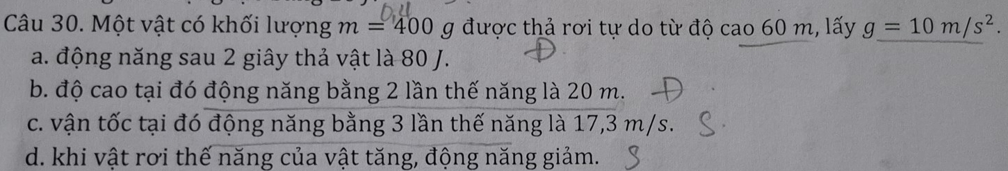 Một vật có khối lượng m=400 g được thả rơi tự do từ độ cao 60 m, lấy g=10m/s^2.
a. động năng sau 2 giây thả vật là 80 J.
b. độ cao tại đó động năng bằng 2 lần thế năng là 20 m.
c. vận tốc tại đó động năng bằng 3 lần thế năng là 17,3 m/s.
d. khi vật rơi thế năng của vật tăng, động năng giảm.