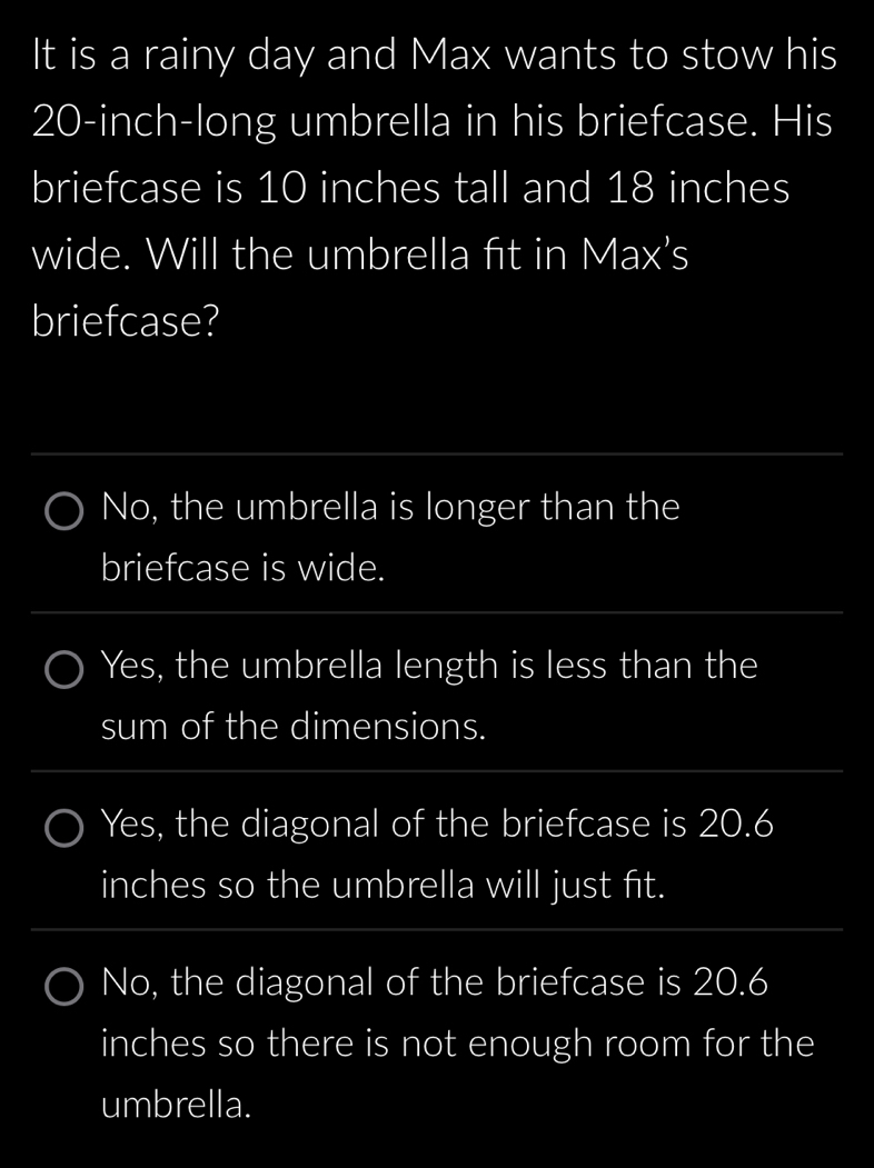 It is a rainy day and Max wants to stow his
20-inch -long umbrella in his briefcase. His
briefcase is 10 inches tall and 18 inches
wide. Will the umbrella fit in Max's
briefcase?
No, the umbrella is longer than the
briefcase is wide.
Yes, the umbrella length is less than the
sum of the dimensions.
Yes, the diagonal of the briefcase is 20.6
inches so the umbrella will just fit.
No, the diagonal of the briefcase is 20.6
inches so there is not enough room for the
umbrella.