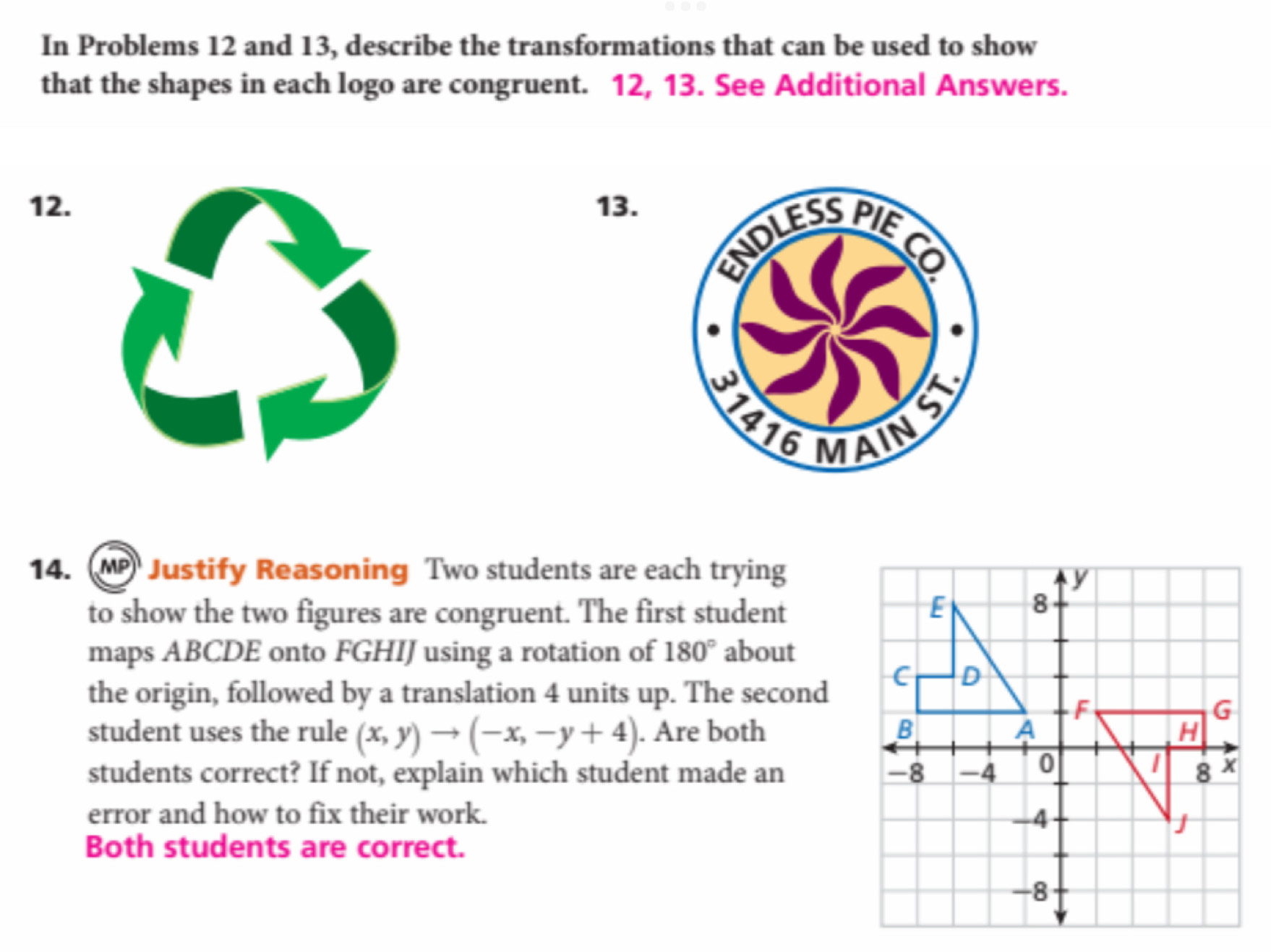 In Problems 12 and 13, describe the transformations that can be used to show 
that the shapes in each logo are congruent. 12, 13. See Additional Answers. 
12.13. 
14. Justify Reasoning Two students are each trying 
y 
to show the two figures are congruent. The first student E 8
maps ABCDE onto FGHIJ using a rotation of 180° about
C D
the origin, followed by a translation 4 units up. The second
F
G
student uses the rule (x,y)to (-x,-y+4). Are both B a H 
students correct? If not, explain which student made an -8 -4 0 8 X
error and how to fix their work. -4
J
Both students are correct.
-8