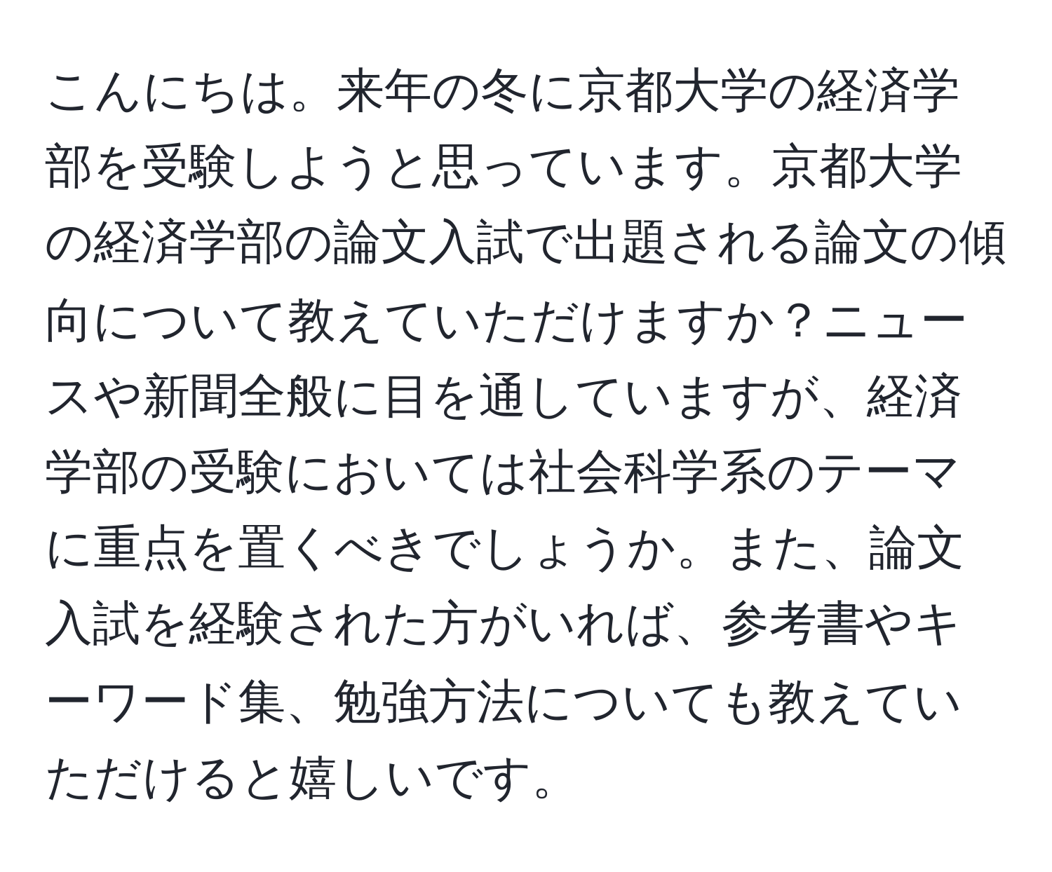 こんにちは。来年の冬に京都大学の経済学部を受験しようと思っています。京都大学の経済学部の論文入試で出題される論文の傾向について教えていただけますか？ニュースや新聞全般に目を通していますが、経済学部の受験においては社会科学系のテーマに重点を置くべきでしょうか。また、論文入試を経験された方がいれば、参考書やキーワード集、勉強方法についても教えていただけると嬉しいです。